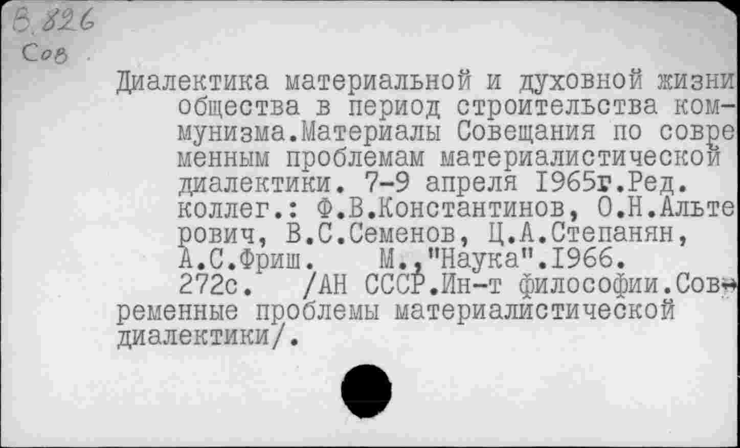 ﻿6, №6 С.ОР)
Диалектика материальной и духовной жизни общества в период строительства коммунизма. Материалы Совещания по совре менным проблемам материалистической диалектики. 7-9 апреля 1965г.Ред. коллег.: Ф.В.Константинов, О.Н.Альте рович, В.С.Семенов, Ц.А.Степанян, А. С. Фриш. М..’’Наука”. 1966.
272с. /АН СССР.Ин-т философии.Сов* ременные проблемы материалистической диалектики/.